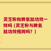 灵芝粉和脾氨肽功效一样吗 (灵芝粉与脾氨肽功效相同吗？)