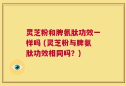 灵芝粉和脾氨肽功效一样吗 (灵芝粉与脾氨肽功效相同吗？)