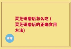 灵芝研磨后怎么吃 (灵芝研磨后的正确食用方法)