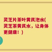 灵芝片茶叶黄芪泡水(灵芝茶黄芪水，让身体更健康！)