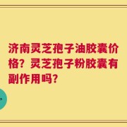 济南灵芝孢子油胶囊价格？灵芝孢子粉胶囊有副作用吗？