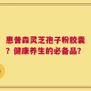 惠普森灵芝孢子粉胶囊？健康养生的必备品？