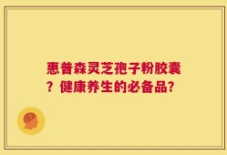 惠普森灵芝孢子粉胶囊？健康养生的必备品？