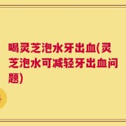 喝灵芝泡水牙出血(灵芝泡水可减轻牙出血问题)