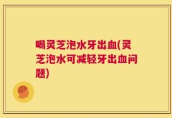 喝灵芝泡水牙出血(灵芝泡水可减轻牙出血问题)