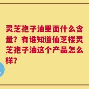 灵芝孢子油里面什么含量？有谁知道仙芝楼灵芝孢子油这个产品怎么样？