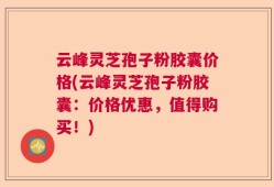 云峰灵芝孢子粉胶囊价格(云峰灵芝孢子粉胶囊：价格优惠，值得购买！)