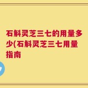 石斛灵芝三七的用量多少(石斛灵芝三七用量指南