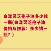白漾灵芝孢子油多少钱一瓶(白漾灵芝孢子油价格及推荐：多少钱一瓶？)