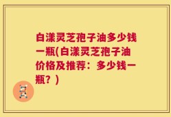 白漾灵芝孢子油多少钱一瓶(白漾灵芝孢子油价格及推荐：多少钱一瓶？)