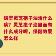 破壁灵芝孢子油治什么病？灵芝孢子油里面有什么成分呢，保健效果怎么样