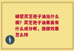 破壁灵芝孢子油治什么病？灵芝孢子油里面有什么成分呢，保健效果怎么样