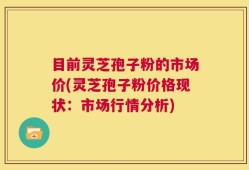 目前灵芝孢子粉的市场价(灵芝孢子粉价格现状：市场行情分析)