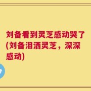 刘备看到灵芝感动哭了(刘备泪洒灵芝，深深感动)
