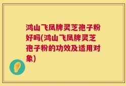 鸿山飞凤牌灵芝孢子粉好吗(鸿山飞凤牌灵芝孢子粉的功效及适用对象)