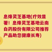 息烽灵芝基地(疗效显著！息烽灵芝基地云南白药股份有限公司推荐产品助您健康长寿)