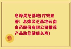 息烽灵芝基地(疗效显著！息烽灵芝基地云南白药股份有限公司推荐产品助您健康长寿)