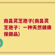 南昌灵芝孢子(南昌灵芝孢子：一种天然健康保健品)