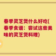 春季灵芝煲什么好吃(春季食谱：尝试这些美味的灵芝煲料理)