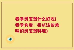 春季灵芝煲什么好吃(春季食谱：尝试这些美味的灵芝煲料理)