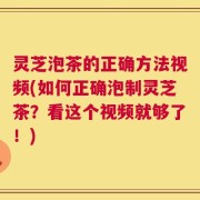 灵芝泡茶的正确方法视频(如何正确泡制灵芝茶？看这个视频就够了！)