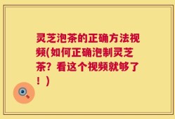 灵芝泡茶的正确方法视频(如何正确泡制灵芝茶？看这个视频就够了！)
