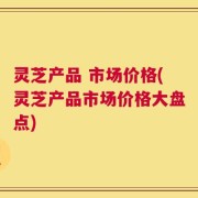 灵芝产品 市场价格(灵芝产品市场价格大盘点)