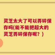 灵芝太大了可以弄碎保存吗(能不能把超大的灵芝弄碎保存呢？)