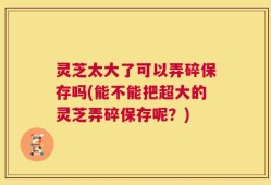 灵芝太大了可以弄碎保存吗(能不能把超大的灵芝弄碎保存呢？)