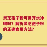 灵芝孢子粉可用开水冲喝吗？解析灵芝孢子粉的正确食用方法？
