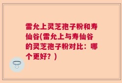 雷允上灵芝孢子粉和寿仙谷(雷允上与寿仙谷的灵芝孢子粉对比：哪个更好？)