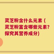 灵芝粉含什么元素 (灵芝粉富含哪些元素？探究其营养成分)