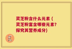 灵芝粉含什么元素 (灵芝粉富含哪些元素？探究其营养成分)