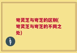岢灵芝与岢芝的区别(岢灵芝与岢芝的不同之处)