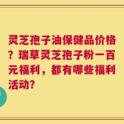 灵芝孢子油保健品价格？瑞草灵芝孢子粉一百元福利，都有哪些福利活动？