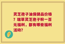 灵芝孢子油保健品价格？瑞草灵芝孢子粉一百元福利，都有哪些福利活动？