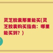 灵芝胶囊那里能买(灵芝胶囊购买指南：哪里能买到？)