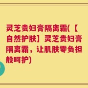 灵芝贵妇膏隔离霜(【自然护肤】灵芝贵妇膏隔离霜，让肌肤零负担般呵护)