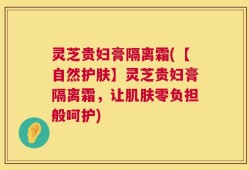 灵芝贵妇膏隔离霜(【自然护肤】灵芝贵妇膏隔离霜，让肌肤零负担般呵护)