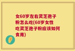 女60岁左右灵芝孢子粉怎么吃(60岁女性吃灵芝孢子粉应该如何食用)