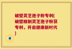 破壁灵芝孢子粉专利(破壁精制灵芝孢子粉获专利，开启健康新时代)