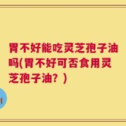 胃不好能吃灵芝孢子油吗(胃不好可否食用灵芝孢子油？)