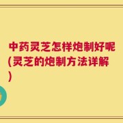中药灵芝怎样炮制好呢(灵芝的炮制方法详解)