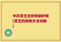 中药灵芝怎样炮制好呢(灵芝的炮制方法详解)