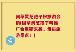 国草灵芝孢子粉旅游会销(国草灵芝孢子粉推广会重磅来袭，走进旅游景点！)