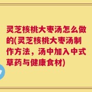 灵芝核桃大枣汤怎么做的(灵芝核桃大枣汤制作方法，汤中加入中式草药与健康食材)