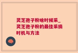灵芝孢子粉啥时候采_灵芝孢子粉的最佳采摘时机与方法