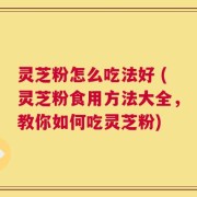 灵芝粉怎么吃法好 (灵芝粉食用方法大全，教你如何吃灵芝粉)