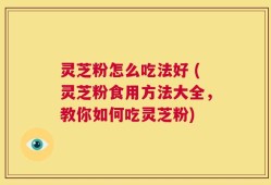 灵芝粉怎么吃法好 (灵芝粉食用方法大全，教你如何吃灵芝粉)
