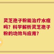 灵芝孢子粉能治疗水痘吗？科学解析灵芝孢子粉的功效与应用？